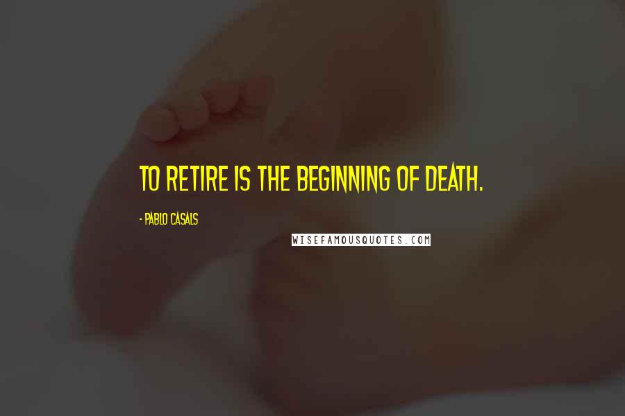 Pablo Casals Quotes: To retire is the beginning of death.