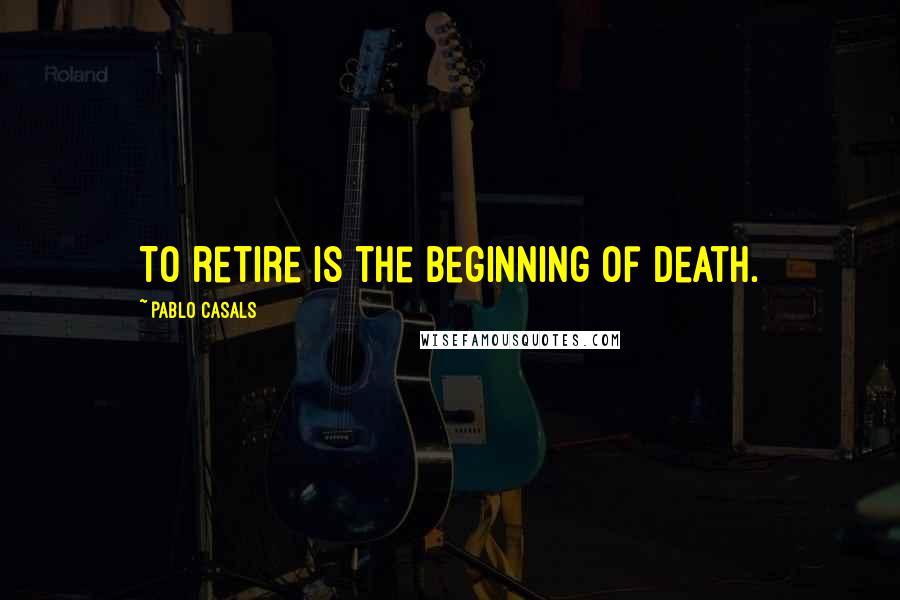 Pablo Casals Quotes: To retire is the beginning of death.