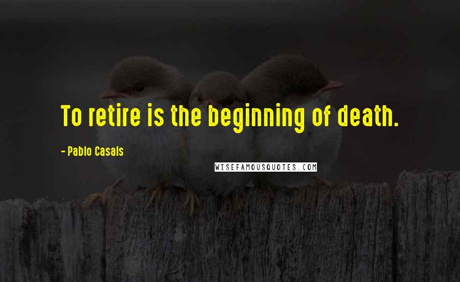 Pablo Casals Quotes: To retire is the beginning of death.