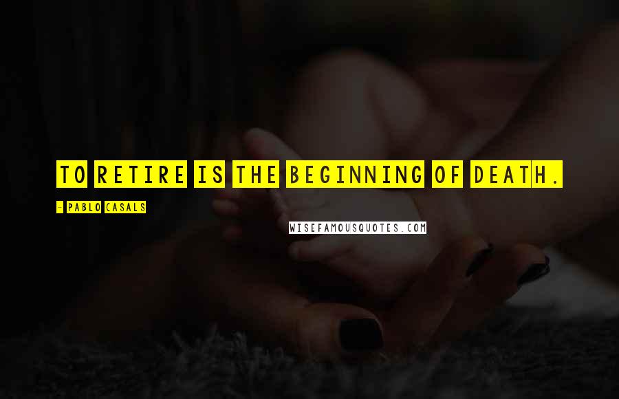 Pablo Casals Quotes: To retire is the beginning of death.