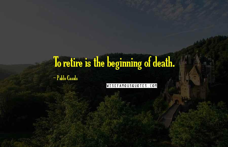 Pablo Casals Quotes: To retire is the beginning of death.