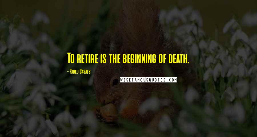 Pablo Casals Quotes: To retire is the beginning of death.