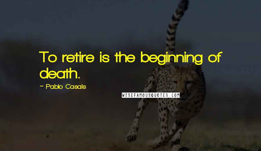 Pablo Casals Quotes: To retire is the beginning of death.