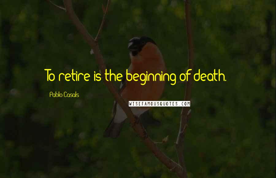 Pablo Casals Quotes: To retire is the beginning of death.