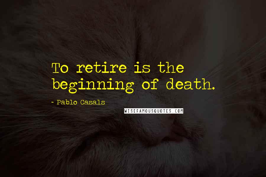 Pablo Casals Quotes: To retire is the beginning of death.