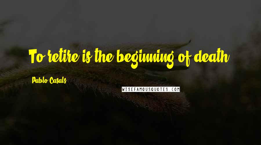 Pablo Casals Quotes: To retire is the beginning of death.