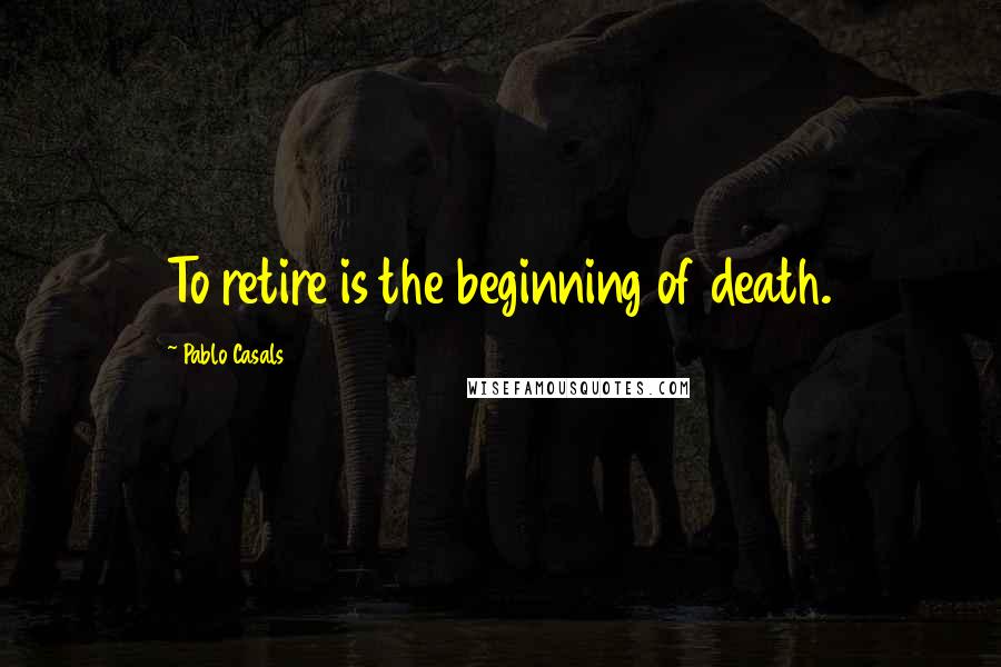Pablo Casals Quotes: To retire is the beginning of death.