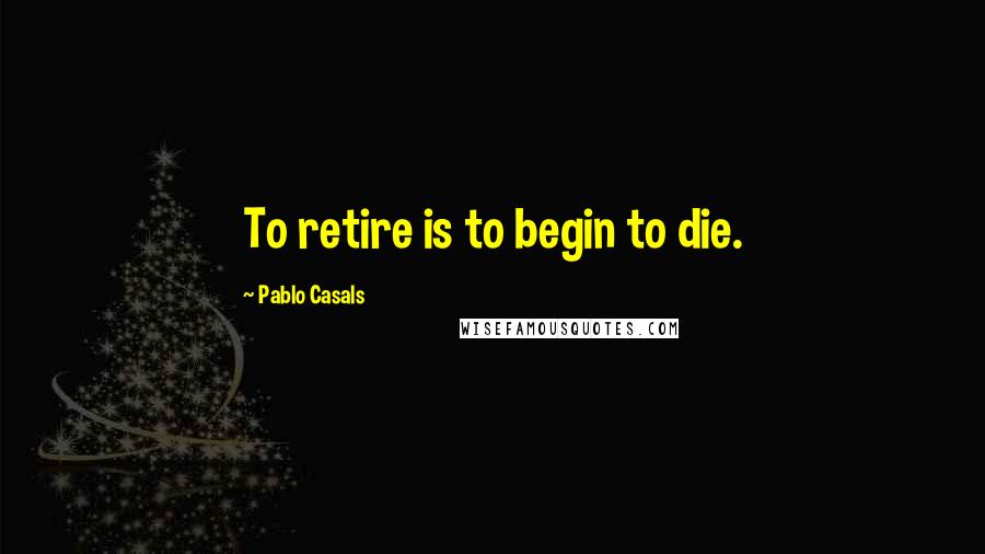 Pablo Casals Quotes: To retire is to begin to die.