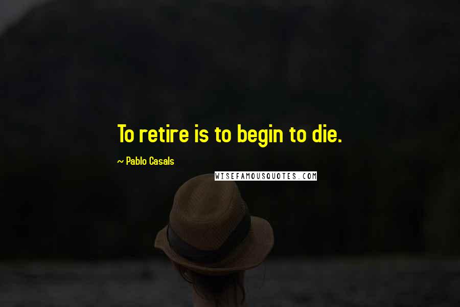 Pablo Casals Quotes: To retire is to begin to die.