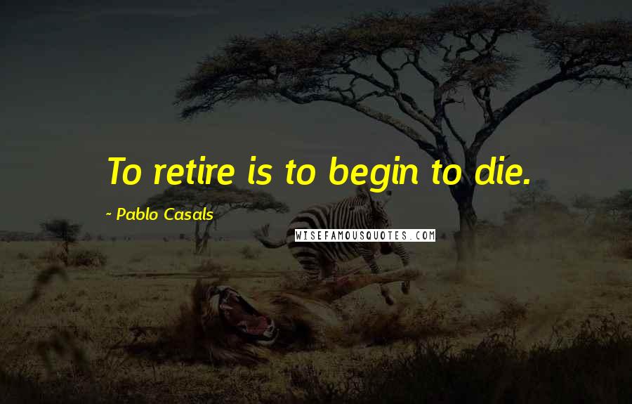 Pablo Casals Quotes: To retire is to begin to die.
