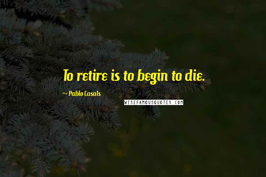 Pablo Casals Quotes: To retire is to begin to die.