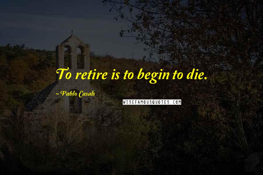 Pablo Casals Quotes: To retire is to begin to die.