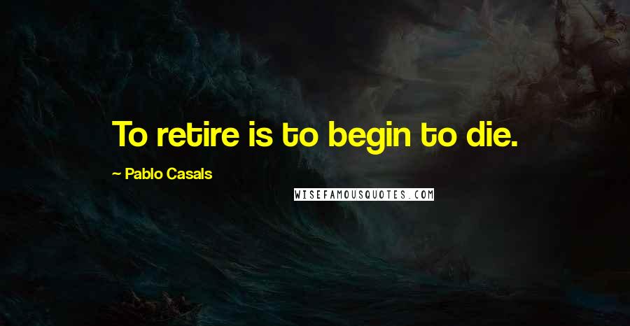Pablo Casals Quotes: To retire is to begin to die.