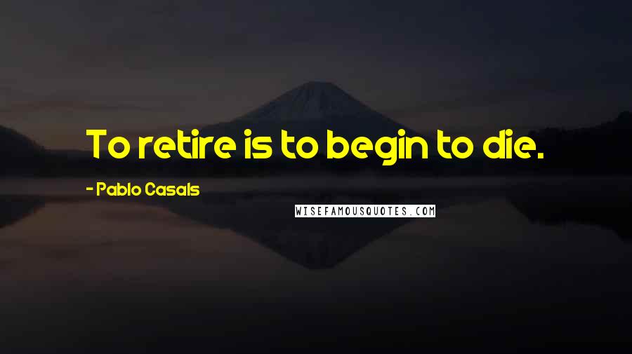 Pablo Casals Quotes: To retire is to begin to die.