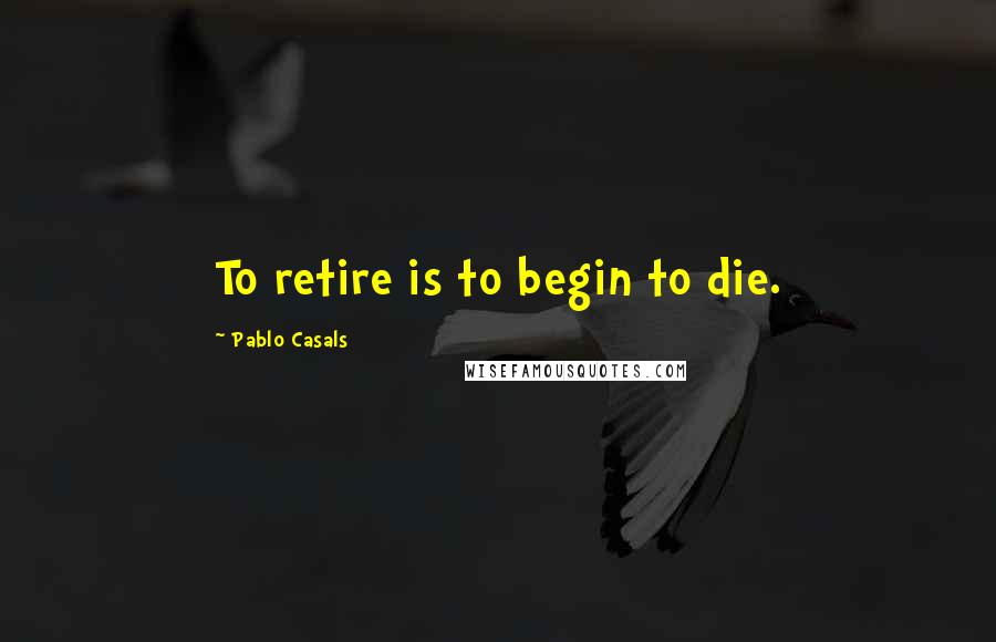 Pablo Casals Quotes: To retire is to begin to die.