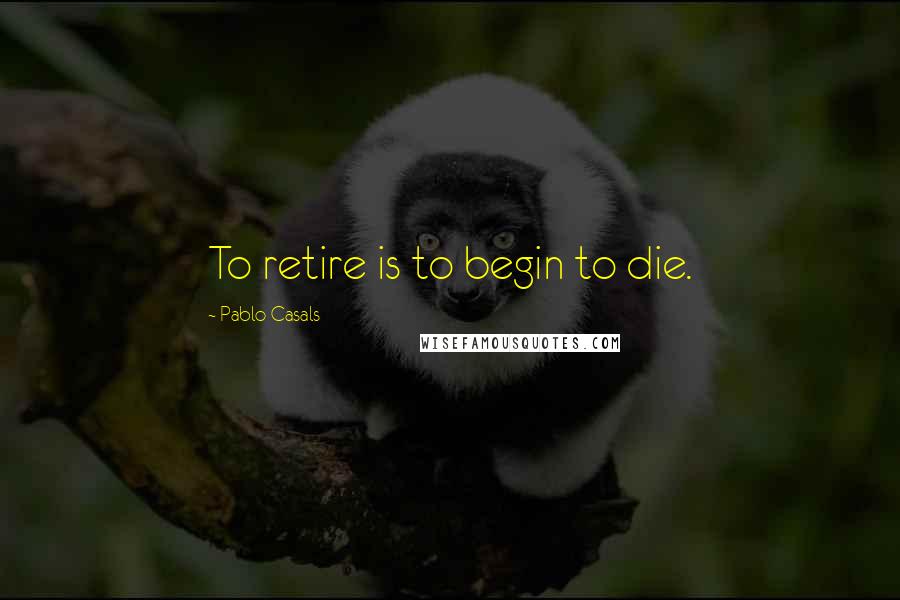 Pablo Casals Quotes: To retire is to begin to die.