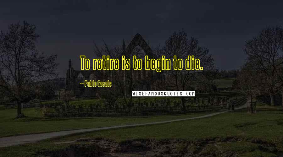 Pablo Casals Quotes: To retire is to begin to die.