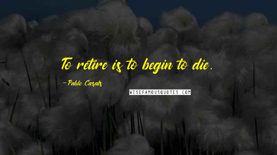 Pablo Casals Quotes: To retire is to begin to die.