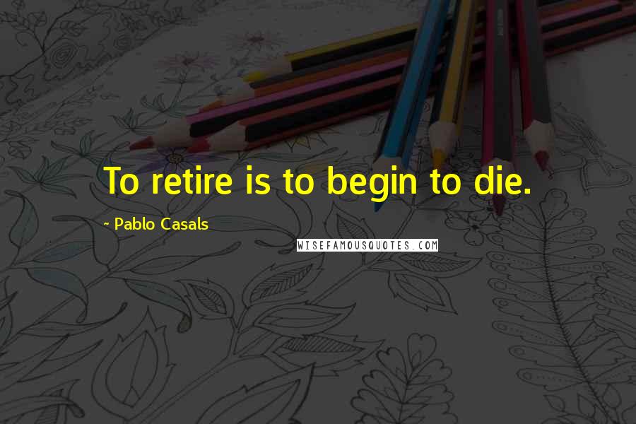 Pablo Casals Quotes: To retire is to begin to die.
