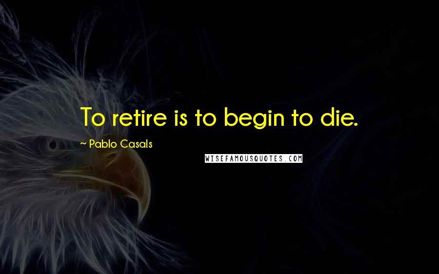 Pablo Casals Quotes: To retire is to begin to die.