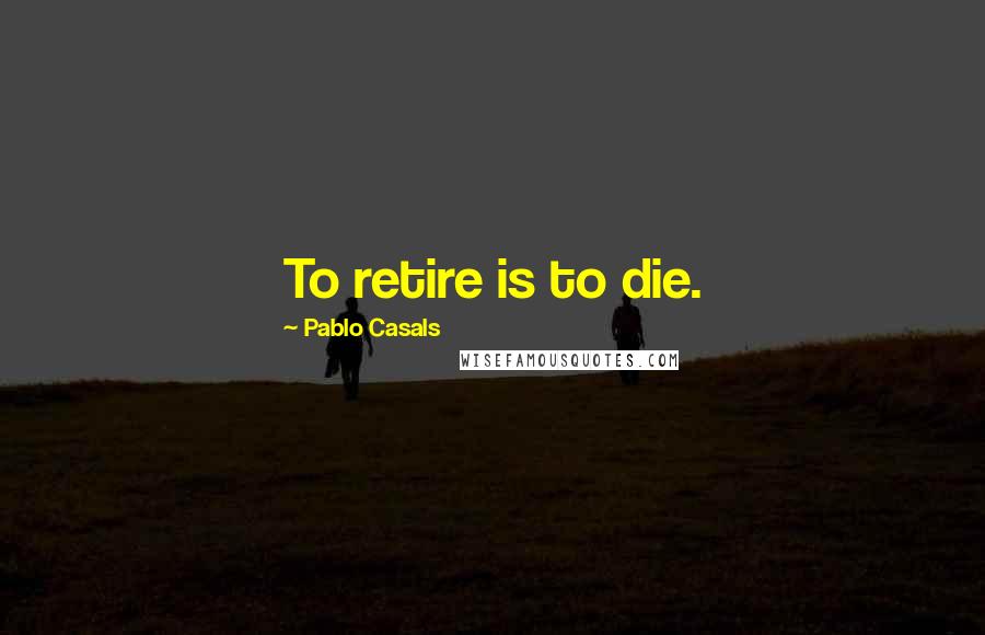 Pablo Casals Quotes: To retire is to die.