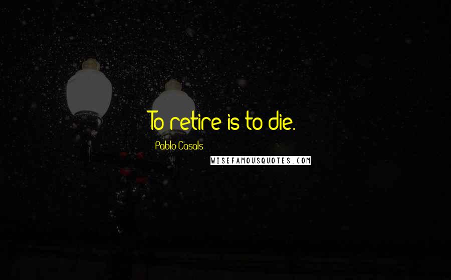 Pablo Casals Quotes: To retire is to die.