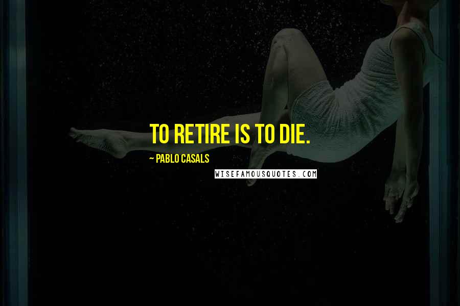 Pablo Casals Quotes: To retire is to die.