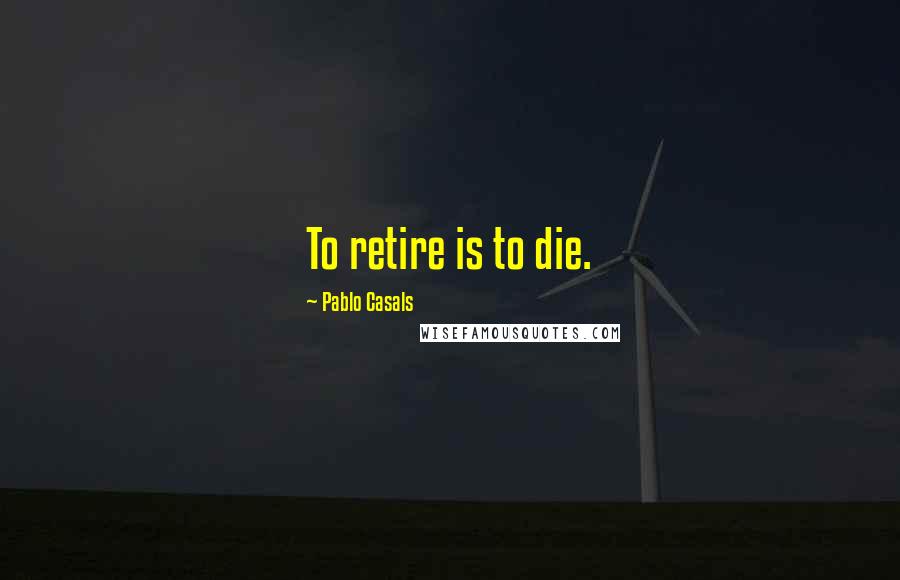 Pablo Casals Quotes: To retire is to die.