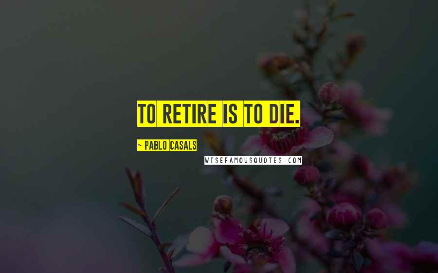 Pablo Casals Quotes: To retire is to die.