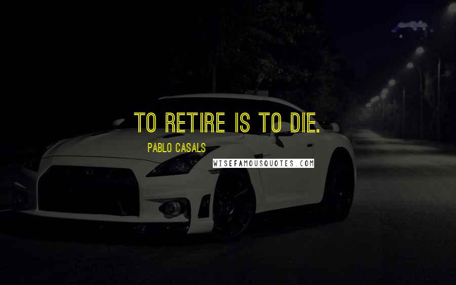 Pablo Casals Quotes: To retire is to die.