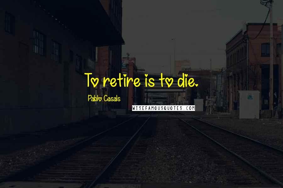 Pablo Casals Quotes: To retire is to die.