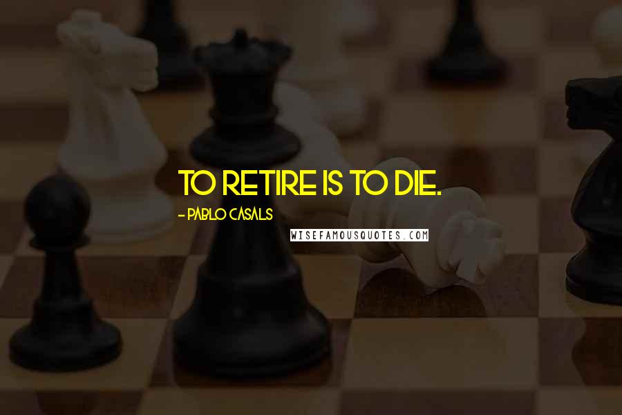 Pablo Casals Quotes: To retire is to die.