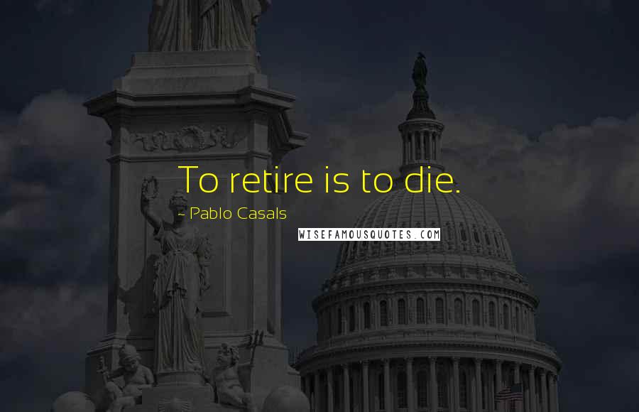 Pablo Casals Quotes: To retire is to die.