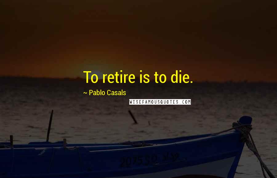 Pablo Casals Quotes: To retire is to die.