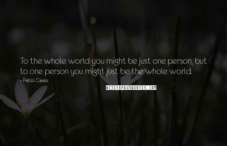 Pablo Casals Quotes: To the whole world you might be just one person, but to one person you might just be the whole world.