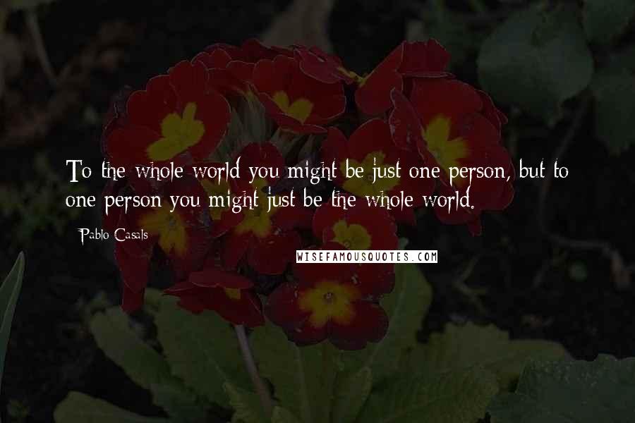 Pablo Casals Quotes: To the whole world you might be just one person, but to one person you might just be the whole world.