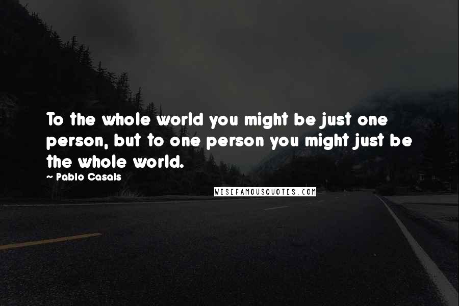 Pablo Casals Quotes: To the whole world you might be just one person, but to one person you might just be the whole world.