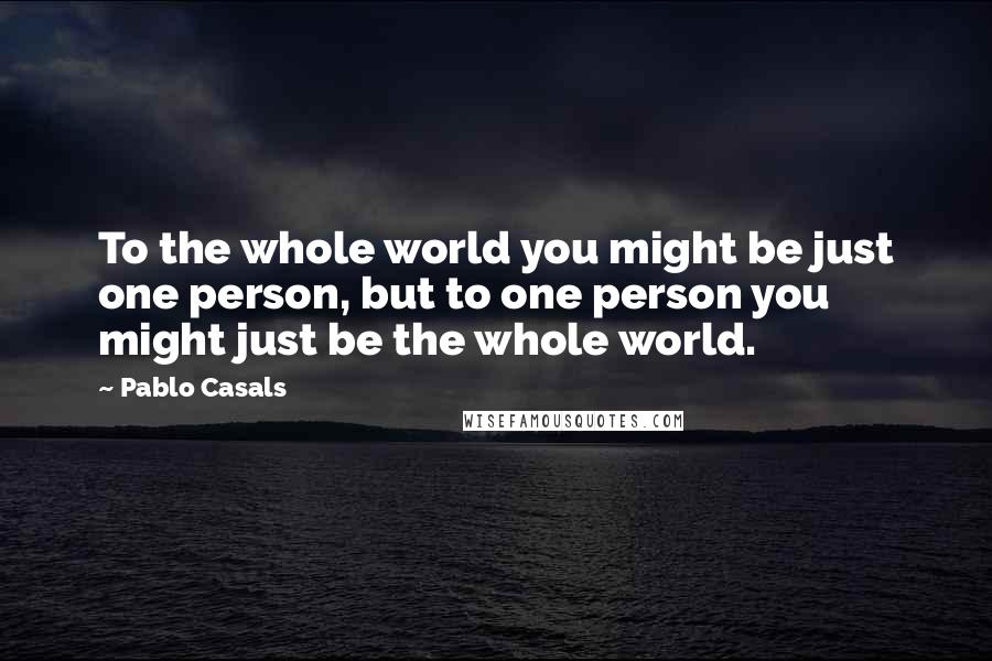 Pablo Casals Quotes: To the whole world you might be just one person, but to one person you might just be the whole world.