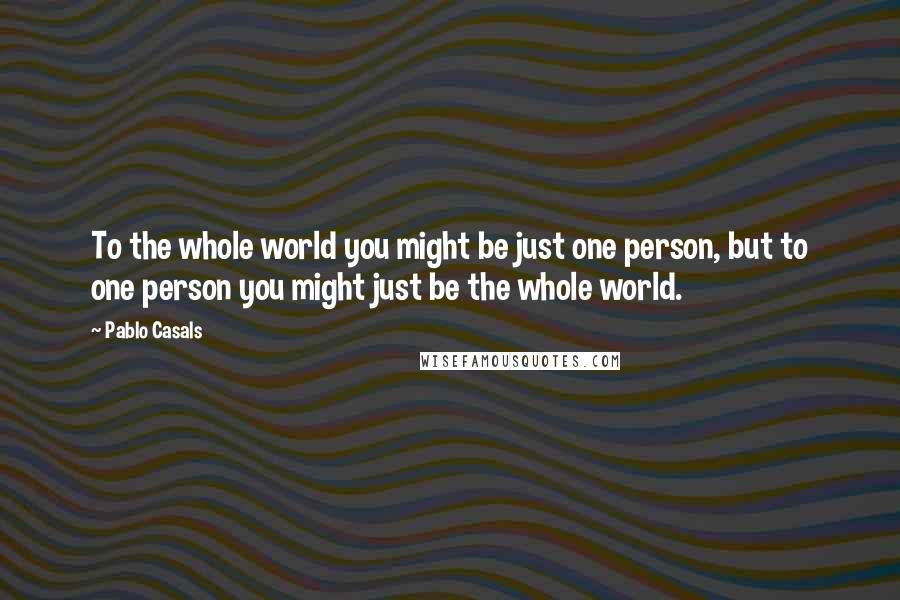 Pablo Casals Quotes: To the whole world you might be just one person, but to one person you might just be the whole world.