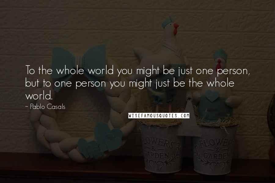 Pablo Casals Quotes: To the whole world you might be just one person, but to one person you might just be the whole world.