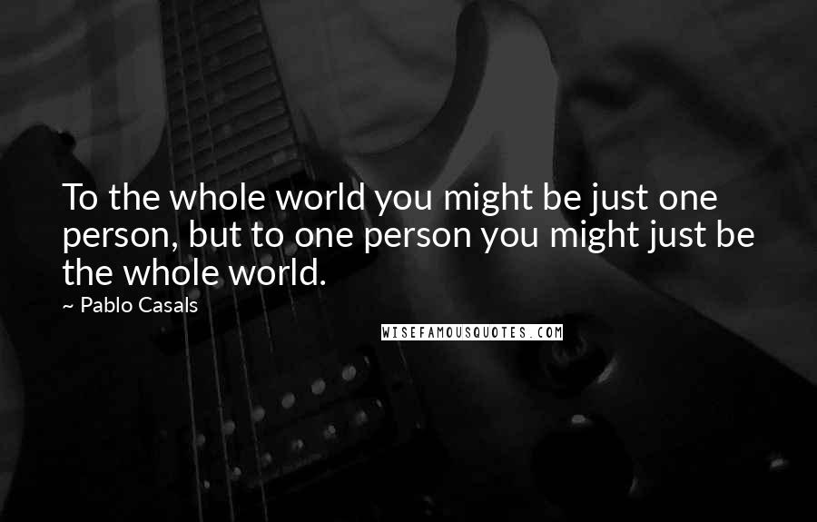 Pablo Casals Quotes: To the whole world you might be just one person, but to one person you might just be the whole world.