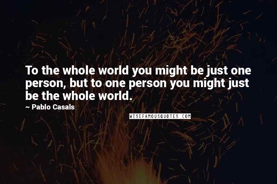 Pablo Casals Quotes: To the whole world you might be just one person, but to one person you might just be the whole world.