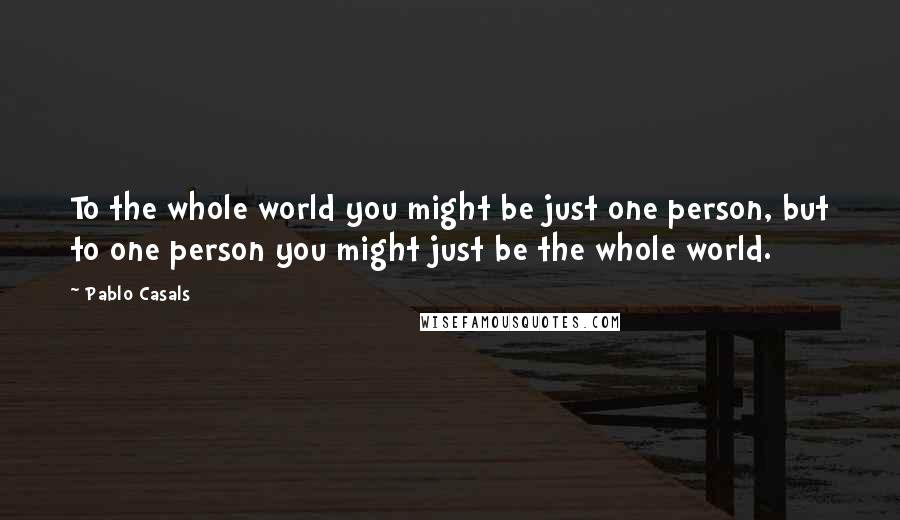 Pablo Casals Quotes: To the whole world you might be just one person, but to one person you might just be the whole world.