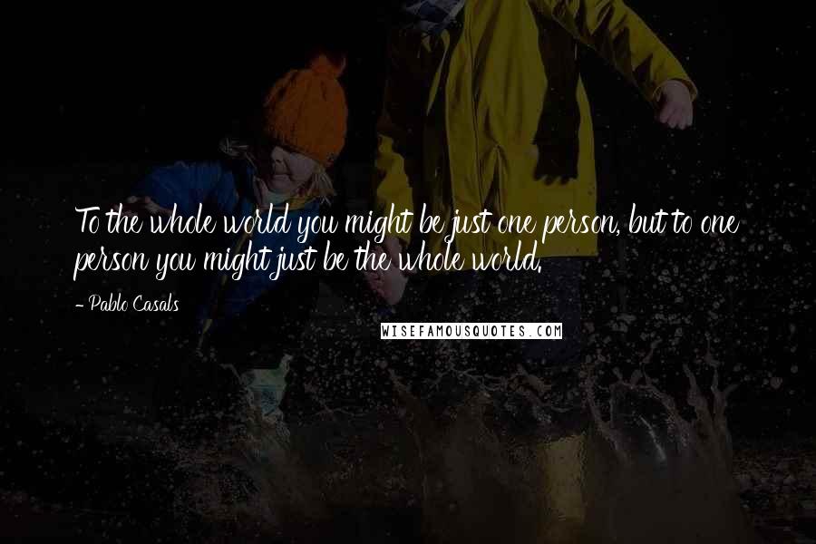 Pablo Casals Quotes: To the whole world you might be just one person, but to one person you might just be the whole world.