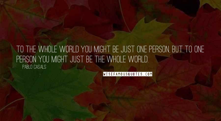 Pablo Casals Quotes: To the whole world you might be just one person, but to one person you might just be the whole world.