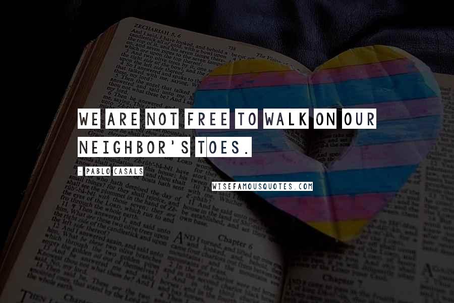 Pablo Casals Quotes: We are not free to walk on our neighbor's toes.