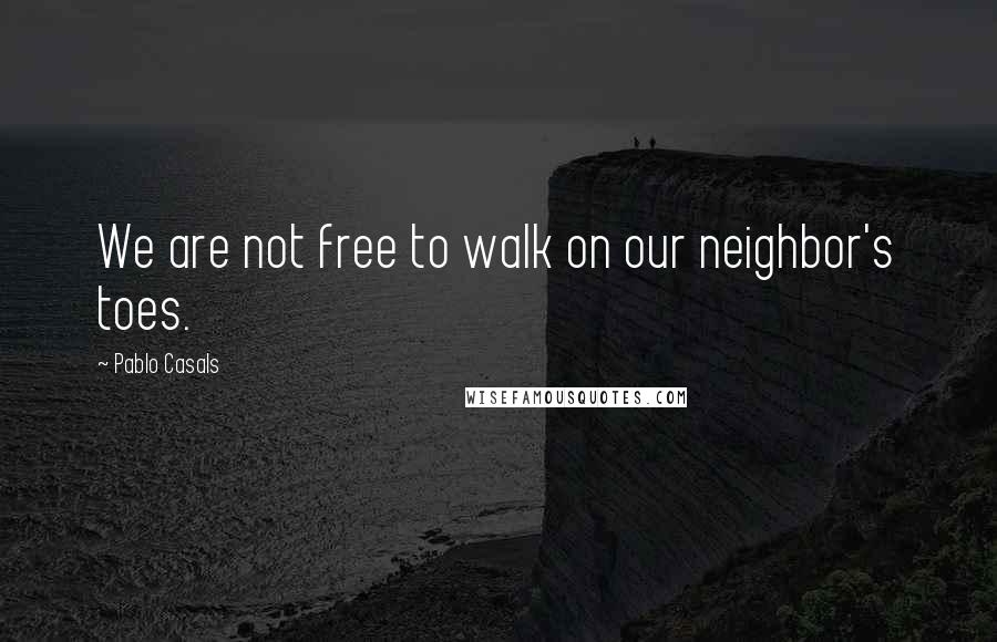 Pablo Casals Quotes: We are not free to walk on our neighbor's toes.