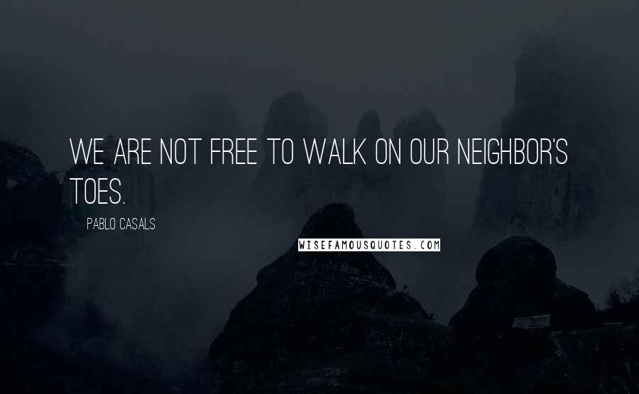 Pablo Casals Quotes: We are not free to walk on our neighbor's toes.