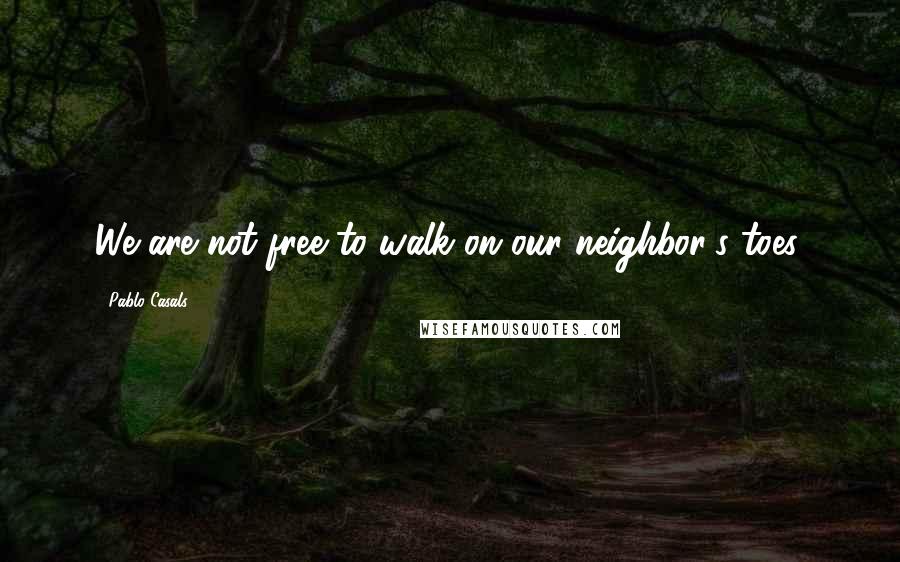 Pablo Casals Quotes: We are not free to walk on our neighbor's toes.