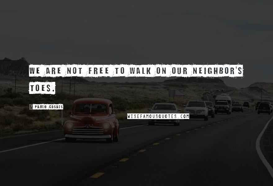 Pablo Casals Quotes: We are not free to walk on our neighbor's toes.